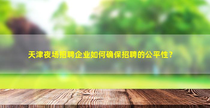天津夜场招聘企业如何确保招聘的公平性？